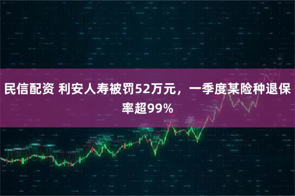 民信配资 利安人寿被罚52万元，一季度某险种退保率超99%
