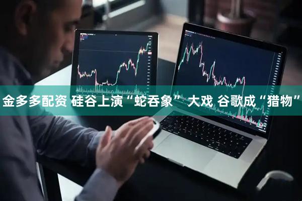 金多多配资 硅谷上演“蛇吞象” 大戏 谷歌成“猎物”