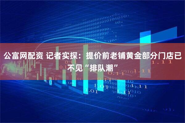 公富网配资 记者实探：提价前老铺黄金部分门店已不见“排队潮”