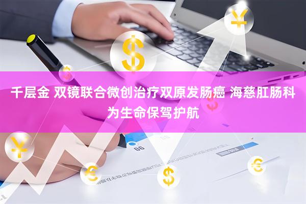 千层金 双镜联合微创治疗双原发肠癌 海慈肛肠科为生命保驾护航
