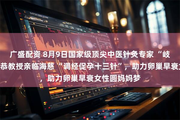 广盛配资 8月9日国家级顶尖中医针灸专家 “岐黄学者”房繄恭教授亲临海慈 “调经促孕十三针”，助力卵巢早衰女性圆妈妈梦