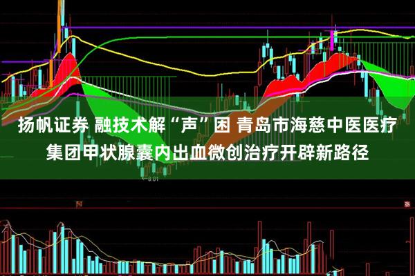 扬帆证券 融技术解“声”困 青岛市海慈中医医疗集团甲状腺囊内出血微创治疗开辟新路径