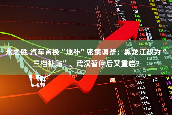 永之胜 汽车置换“地补”密集调整：黑龙江改为“三档补贴”、武汉暂停后又重启？