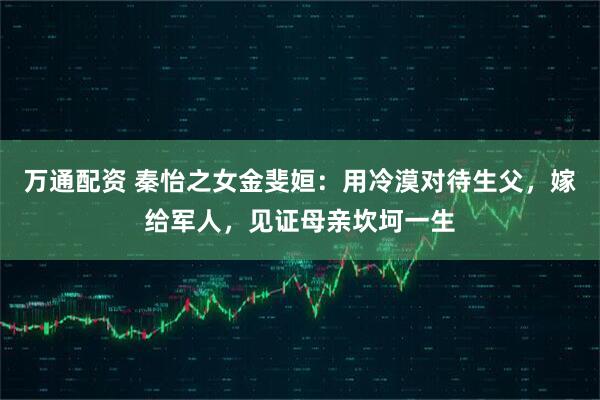 万通配资 秦怡之女金斐姮：用冷漠对待生父，嫁给军人，见证母亲坎坷一生