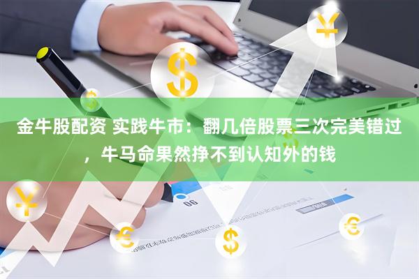 金牛股配资 实践牛市：翻几倍股票三次完美错过，牛马命果然挣不到认知外的钱