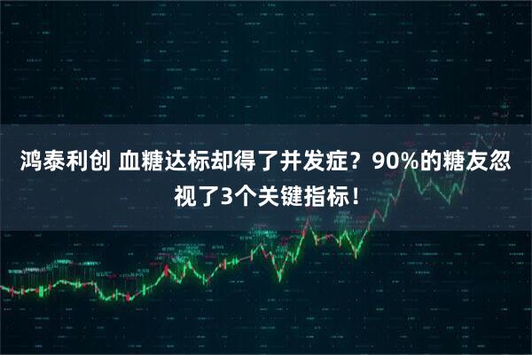 鸿泰利创 血糖达标却得了并发症？90%的糖友忽视了3个关键指标！