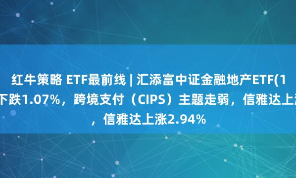 红牛策略 ETF最前线 | 汇添富中证金融地产ETF(159931)下跌1.07%，跨境支付（CIPS）主题走弱，信雅达上涨2.94%