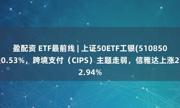 盈配资 ETF最前线 | 上证50ETF工银(510850)下跌0.53%，跨境支付（CIPS）主题走弱，信雅达上涨2.94%
