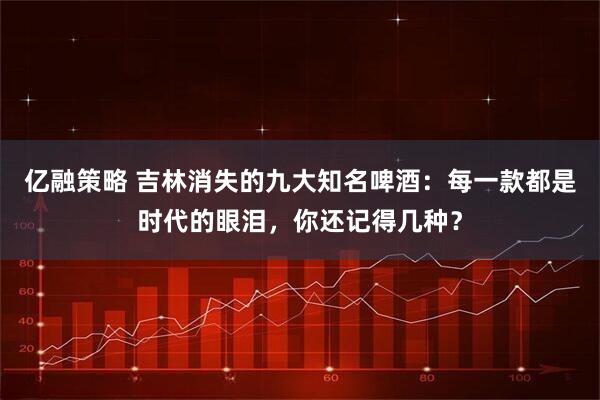 亿融策略 吉林消失的九大知名啤酒：每一款都是时代的眼泪，你还记得几种？
