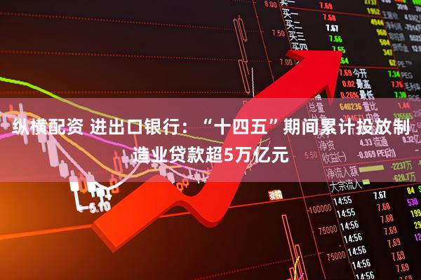 纵横配资 进出口银行：“十四五”期间累计投放制造业贷款超5万亿元