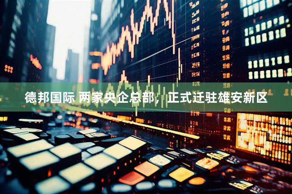 德邦国际 两家央企总部，正式迁驻雄安新区