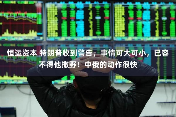 恒运资本 特朗普收到警告，事情可大可小，已容不得他撒野！中俄的动作很快