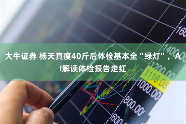 大牛证券 杨天真瘦40斤后体检基本全“绿灯”，AI解读体检报告走红